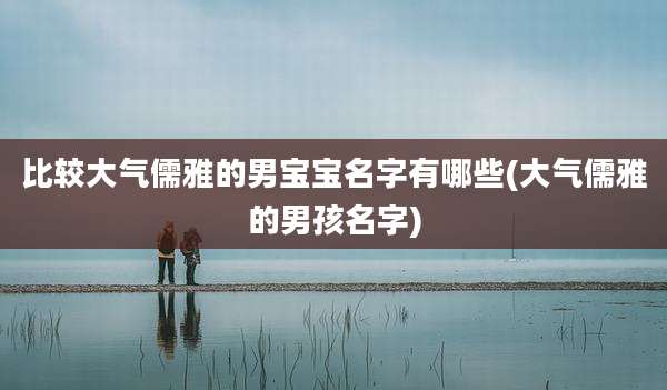 比较大气儒雅的男宝宝名字有哪些(大气儒雅的男孩名字)