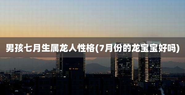 男孩七月生属龙人性格(7月份的龙宝宝好吗)