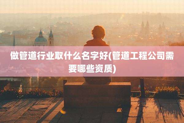 做管道行业取什么名字好(管道工程公司需要哪些资质)