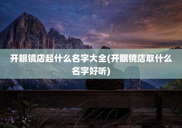 开眼镜店起什么名字大全(开眼镜店取什么名字好听)