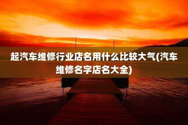 起汽车维修行业店名用什么比较大气(汽车维修名字店名大全)