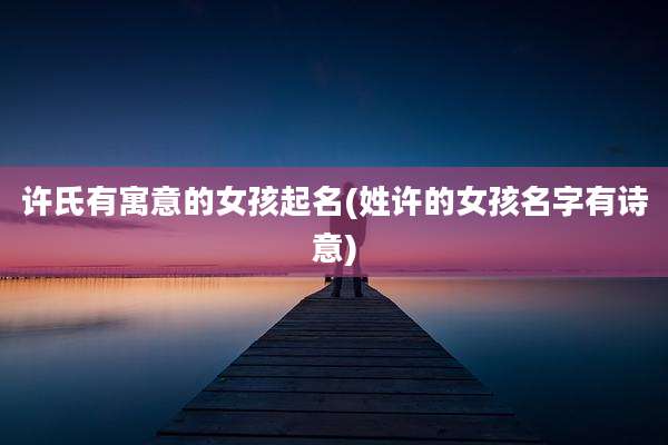 许氏有寓意的女孩起名(姓许的女孩名字有诗意)
