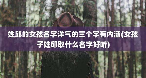 姓邱的女孩名字洋气的三个字有内涵(女孩子姓邱取什么名字好听)