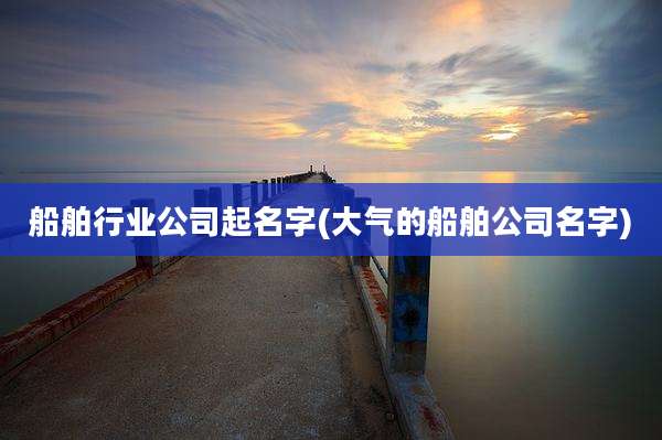 船舶行业公司起名字(大气的船舶公司名字)