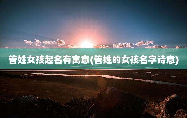 管姓女孩起名有寓意(管姓的女孩名字诗意)