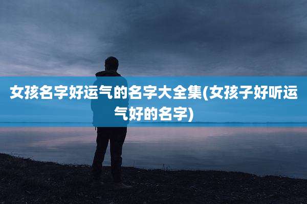 女孩名字好运气的名字大全集(女孩子好听运气好的名字)