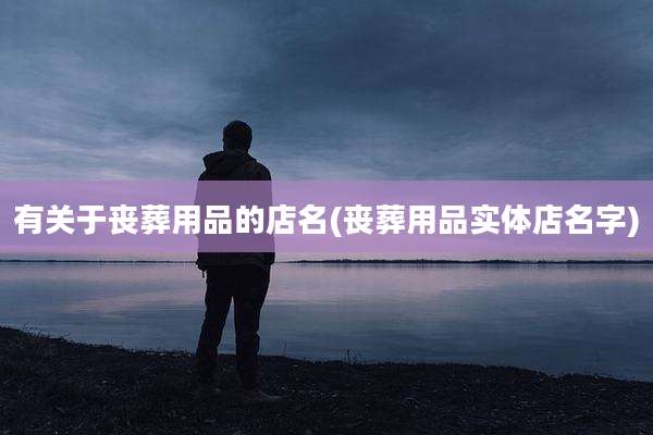 有关于丧葬用品的店名(丧葬用品实体店名字)