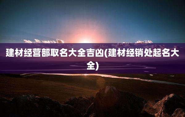 建材经营部取名大全吉凶(建材经销处起名大全)