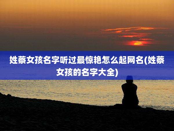 姓蔡女孩名字听过最惊艳怎么起网名(姓蔡女孩的名字大全)