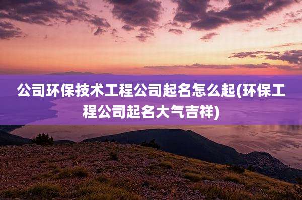公司环保技术工程公司起名怎么起(环保工程公司起名大气吉祥)