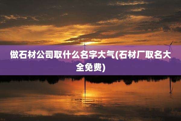 做石材公司取什么名字大气(石材厂取名大全免费)