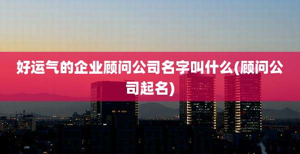 好运气的企业顾问公司名字叫什么(顾问公司起名)