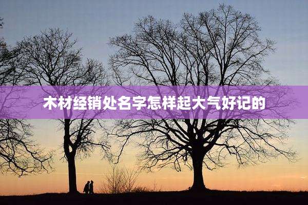 木材经销处名字怎样起大气好记的