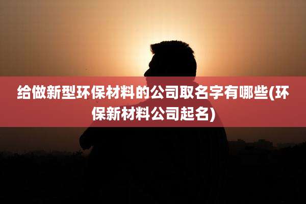 给做新型环保材料的公司取名字有哪些(环保新材料公司起名)