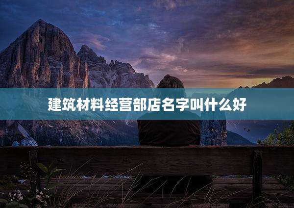 建筑材料经营部店名字叫什么好