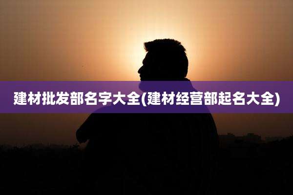 建材批发部名字大全(建材经营部起名大全)