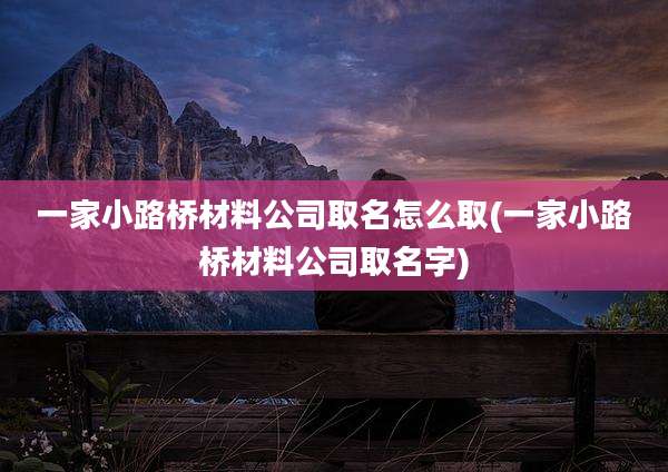 一家小路桥材料公司取名怎么取(一家小路桥材料公司取名字)