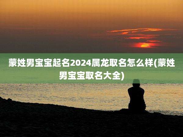 蒙姓男宝宝起名2024属龙取名怎么样(蒙姓男宝宝取名大全)