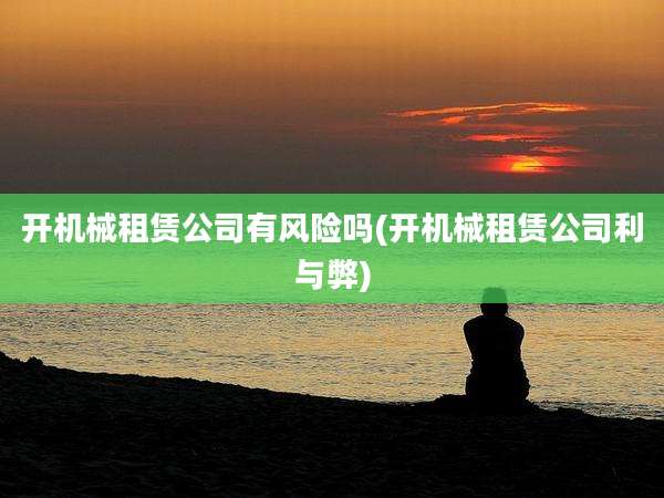开机械租赁公司有风险吗(开机械租赁公司利与弊)