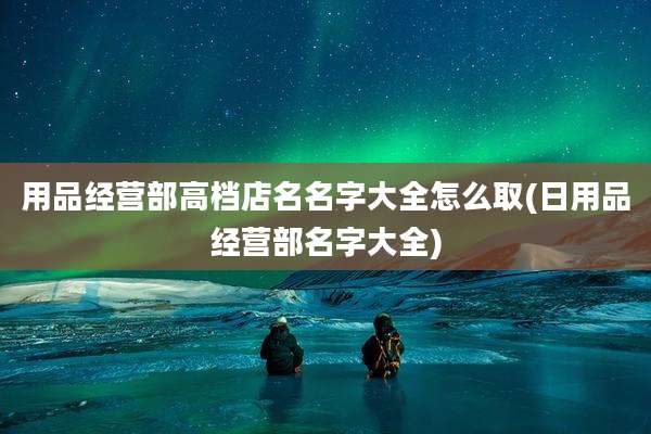 用品经营部高档店名名字大全怎么取(日用品经营部名字大全)