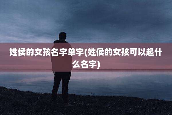 姓侯的女孩名字单字(姓侯的女孩可以起什么名字)