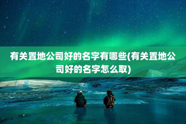 有关置地公司好的名字有哪些(有关置地公司好的名字怎么取)