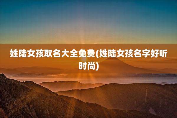 姓陆女孩取名大全免费(姓陆女孩名字好听时尚)
