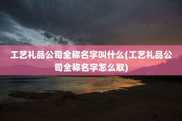 工艺礼品公司全称名字叫什么(工艺礼品公司全称名字怎么取)