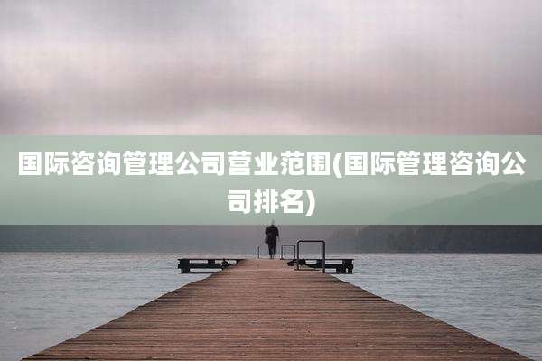国际咨询管理公司营业范围(国际管理咨询公司排名)