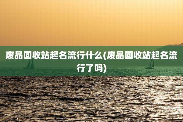 废品回收站起名流行什么(废品回收站起名流行了吗)