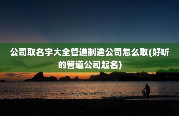 公司取名字大全管道制造公司怎么取(好听的管道公司起名)