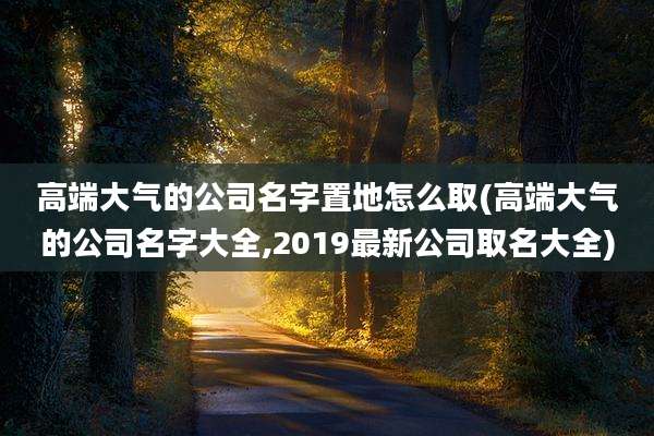 高端大气的公司名字置地怎么取(高端大气的公司名字大全,2019最新公司取名大全)