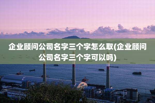 企业顾问公司名字三个字怎么取(企业顾问公司名字三个字可以吗)