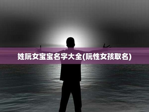 姓阮女宝宝名字大全(阮性女孩取名)