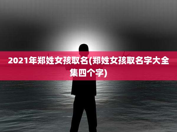 2021年郑姓女孩取名(郑姓女孩取名字大全集四个字)