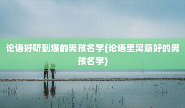 论语好听到爆的男孩名字(论语里寓意好的男孩名字)