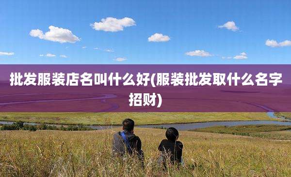 批发服装店名叫什么好(服装批发取什么名字招财)