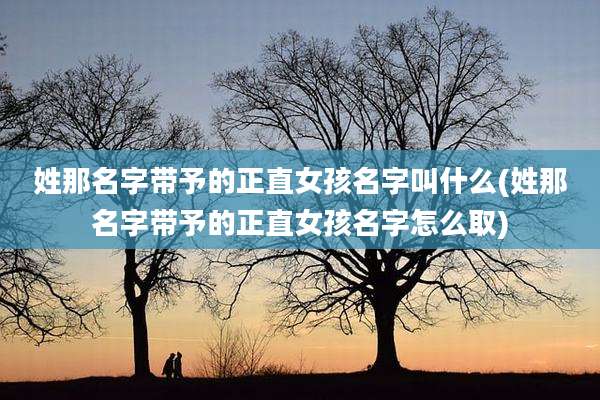 姓那名字带予的正直女孩名字叫什么(姓那名字带予的正直女孩名字怎么取)
