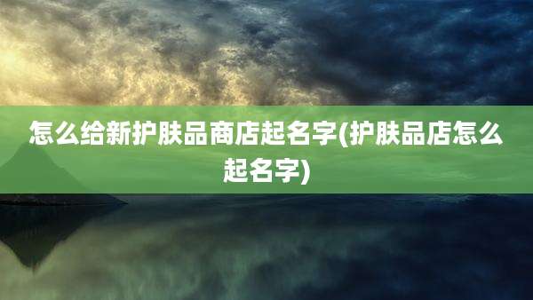 怎么给新护肤品商店起名字(护肤品店怎么起名字)