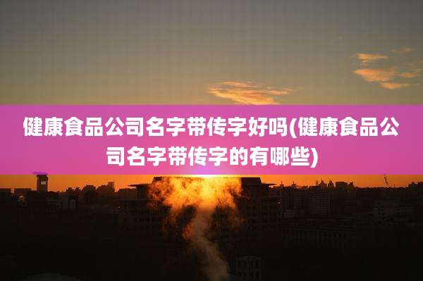 健康食品公司名字带传字好吗(健康食品公司名字带传字的有哪些)