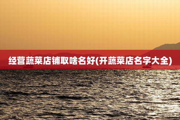 经营蔬菜店铺取啥名好(开蔬菜店名字大全)