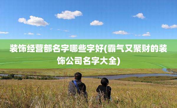 装饰经营部名字哪些字好(霸气又聚财的装饰公司名字大全)