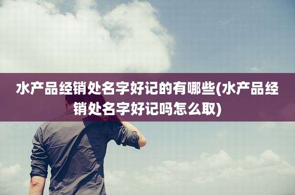 水产品经销处名字好记的有哪些(水产品经销处名字好记吗怎么取)