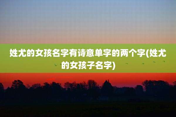 姓尤的女孩名字有诗意单字的两个字(姓尤的女孩子名字)