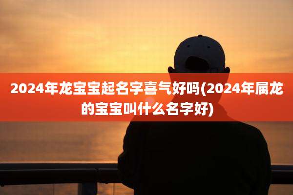 2024年龙宝宝起名字喜气好吗(2024年属龙的宝宝叫什么名字好)
