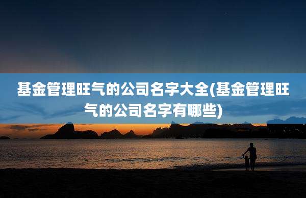 基金管理旺气的公司名字大全(基金管理旺气的公司名字有哪些)