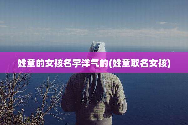 姓章的女孩名字洋气的(姓章取名女孩)