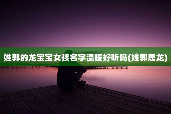 姓郭的龙宝宝女孩名字温暖好听吗(姓郭属龙)