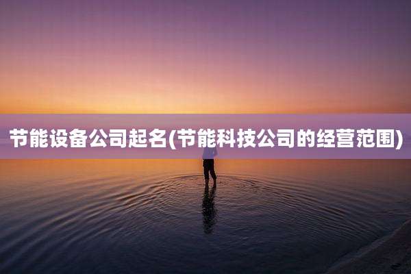 节能设备公司起名(节能科技公司的经营范围)