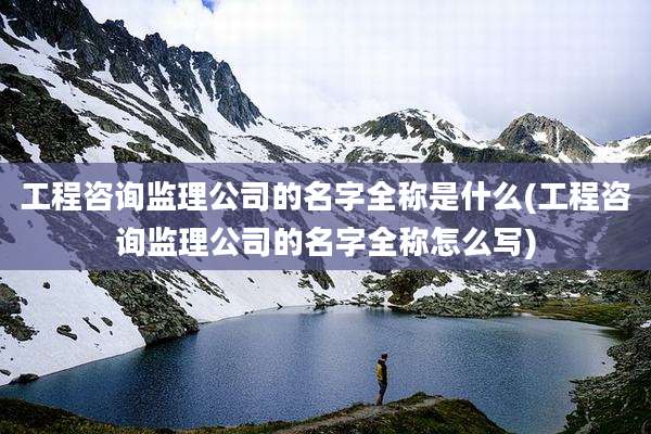工程咨询监理公司的名字全称是什么(工程咨询监理公司的名字全称怎么写)